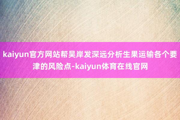 kaiyun官方网站帮吴岸发深远分析生果运输各个要津的风险点-kaiyun体育在线官网