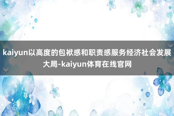 kaiyun以高度的包袱感和职责感服务经济社会发展大局-kaiyun体育在线官网