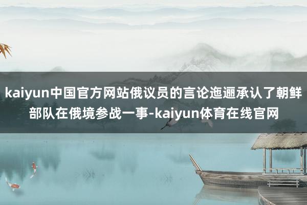 kaiyun中国官方网站俄议员的言论迤逦承认了朝鲜部队在俄境参战一事-kaiyun体育在线官网