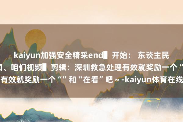 kaiyun加强安全精采end▌开始： 东谈主民网、深圳消防、九派新闻、咱们视频▌剪辑：深圳救急处理