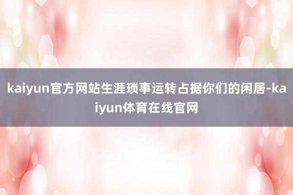 kaiyun官方网站生涯琐事运转占据你们的闲居-kaiyun体育在线官网