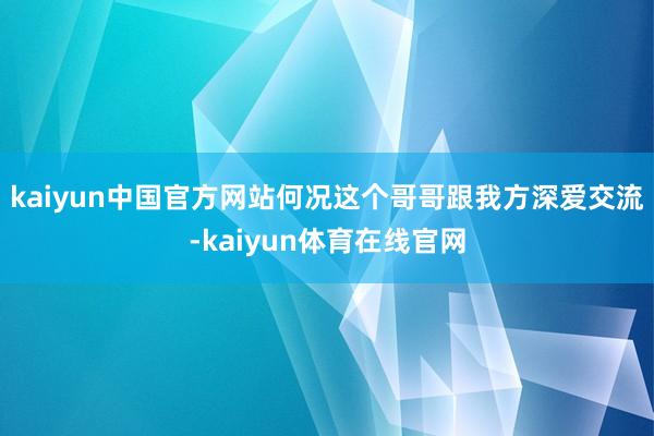 kaiyun中国官方网站何况这个哥哥跟我方深爱交流-kaiyun体育在线官网