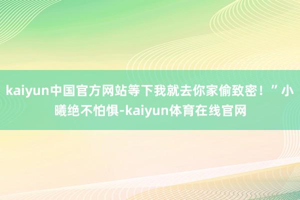 kaiyun中国官方网站等下我就去你家偷致密！”小曦绝不怕惧-kaiyun体育在线官网