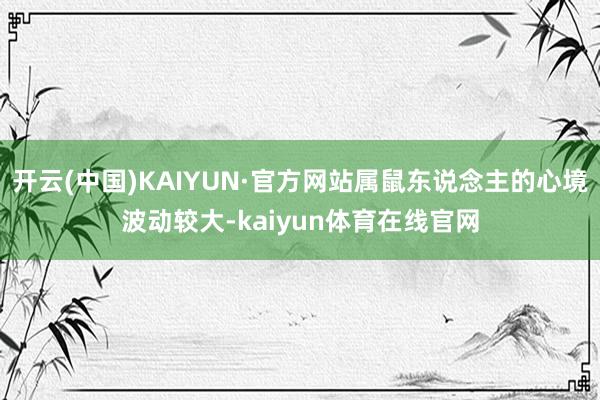 开云(中国)KAIYUN·官方网站属鼠东说念主的心境波动较大-kaiyun体育在线官网