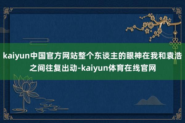 kaiyun中国官方网站整个东谈主的眼神在我和袁浩之间往复出动-kaiyun体育在线官网