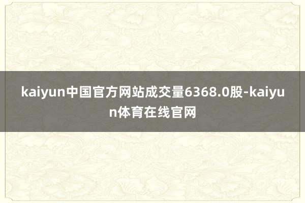 kaiyun中国官方网站成交量6368.0股-kaiyun体育在线官网