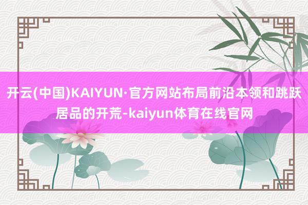 开云(中国)KAIYUN·官方网站布局前沿本领和跳跃居品的开荒-kaiyun体育在线官网