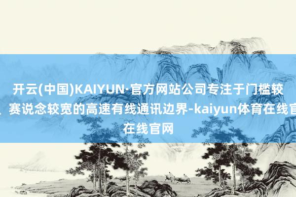 开云(中国)KAIYUN·官方网站公司专注于门槛较高、赛说念较宽的高速有线通讯边界-kaiyun体育