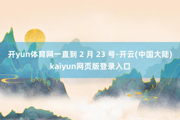 开yun体育网一直到 2 月 23 号-开云(中国大陆)kaiyun网页版登录入口