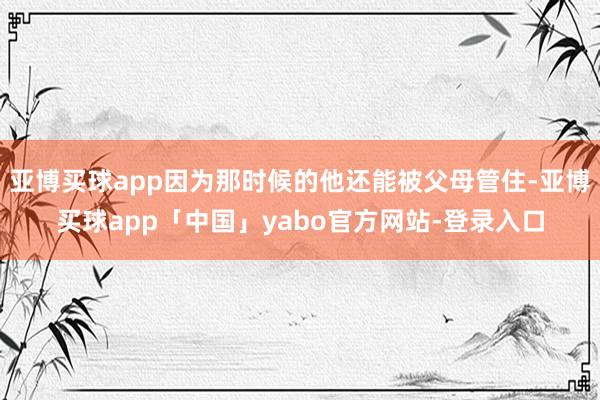 亚博买球app因为那时候的他还能被父母管住-亚博买球app「中国」yabo官方网站-登录入口