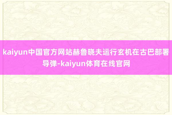 kaiyun中国官方网站赫鲁晓夫运行玄机在古巴部署导弹-kaiyun体育在线官网