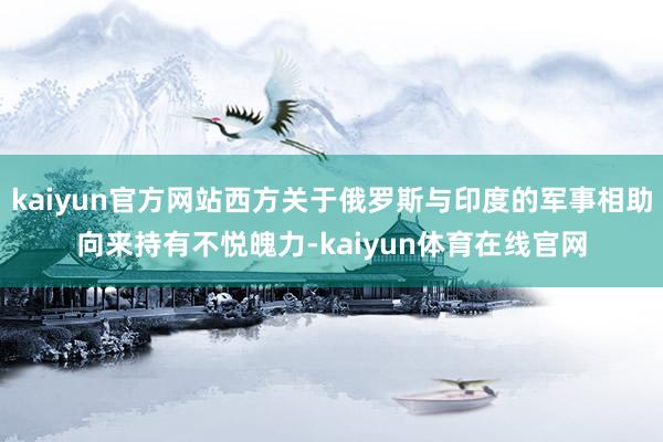 kaiyun官方网站西方关于俄罗斯与印度的军事相助向来持有不悦魄力-kaiyun体育在线官网