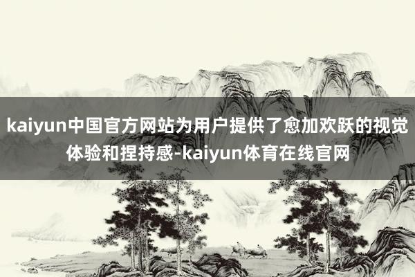 kaiyun中国官方网站为用户提供了愈加欢跃的视觉体验和捏持感-kaiyun体育在线官网
