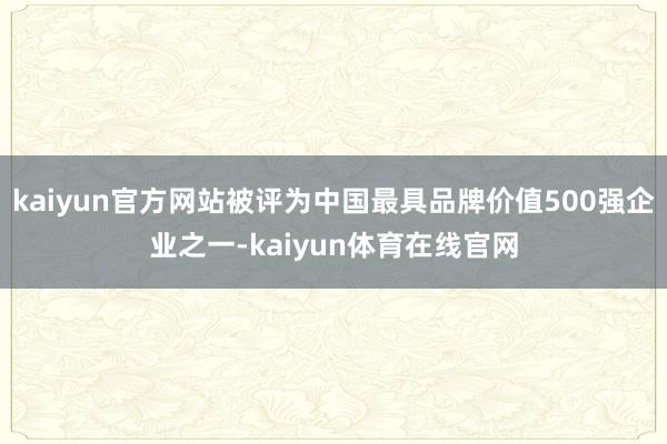 kaiyun官方网站被评为中国最具品牌价值500强企业之一-kaiyun体育在线官网