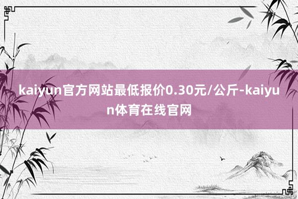 kaiyun官方网站最低报价0.30元/公斤-kaiyun体育在线官网
