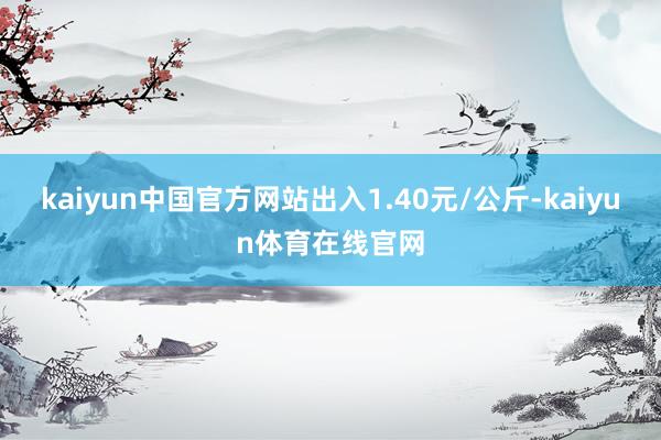 kaiyun中国官方网站出入1.40元/公斤-kaiyun体育在线官网