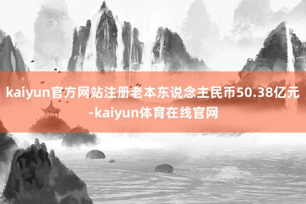 kaiyun官方网站注册老本东说念主民币50.38亿元-kaiyun体育在线官网