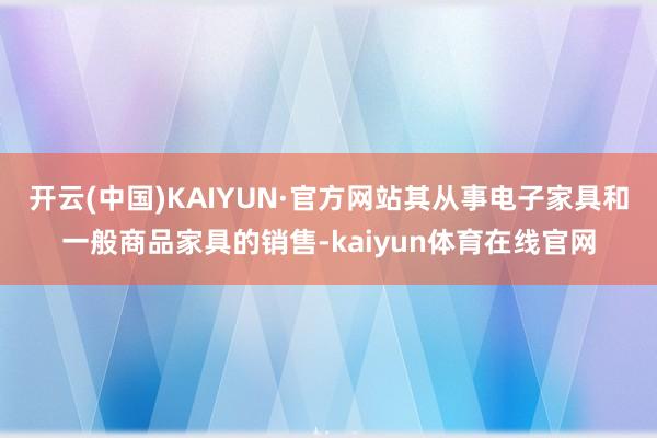 开云(中国)KAIYUN·官方网站其从事电子家具和一般商品家具的销售-kaiyun体育在线官网