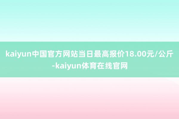kaiyun中国官方网站当日最高报价18.00元/公斤-kaiyun体育在线官网