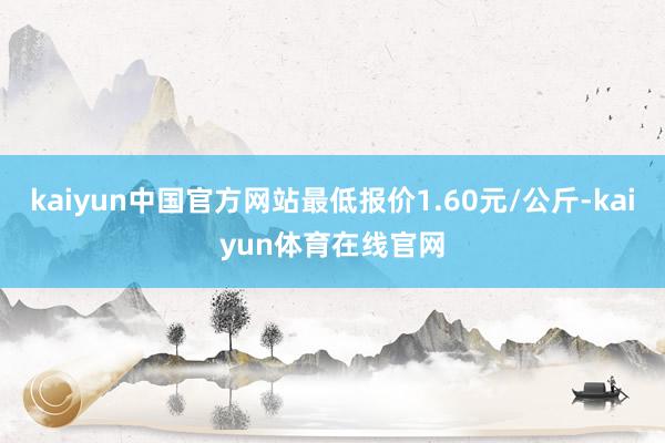 kaiyun中国官方网站最低报价1.60元/公斤-kaiyun体育在线官网