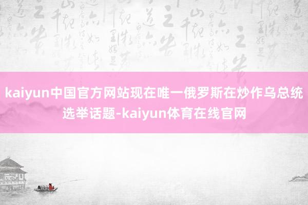 kaiyun中国官方网站现在唯一俄罗斯在炒作乌总统选举话题-kaiyun体育在线官网