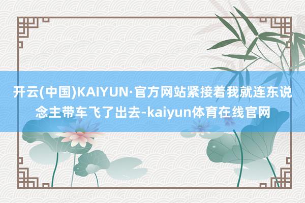 开云(中国)KAIYUN·官方网站紧接着我就连东说念主带车飞了出去-kaiyun体育在线官网