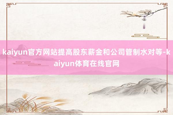 kaiyun官方网站提高股东薪金和公司管制水对等-kaiyun体育在线官网