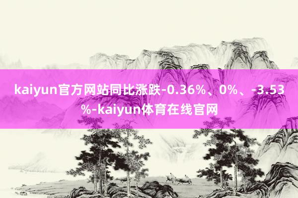 kaiyun官方网站同比涨跌-0.36%、0%、-3.53%-kaiyun体育在线官网