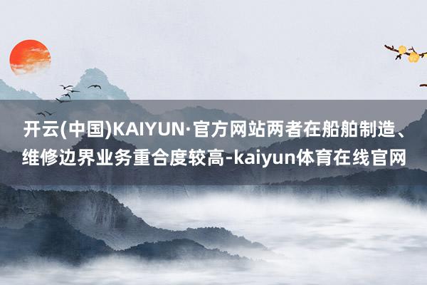 开云(中国)KAIYUN·官方网站两者在船舶制造、维修边界业务重合度较高-kaiyun体育在线官网