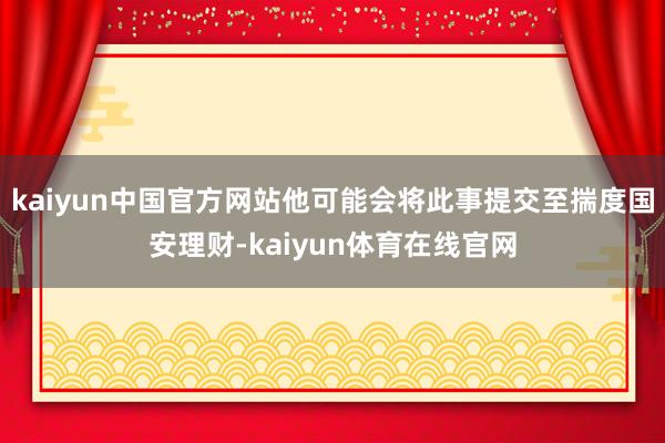 kaiyun中国官方网站他可能会将此事提交至揣度国安理财-kaiyun体育在线官网