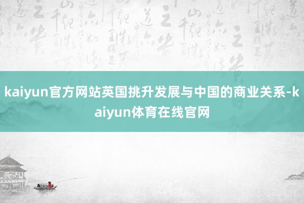 kaiyun官方网站英国挑升发展与中国的商业关系-kaiyun体育在线官网