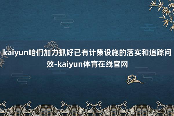 kaiyun咱们加力抓好已有计策设施的落实和追踪问效-kaiyun体育在线官网