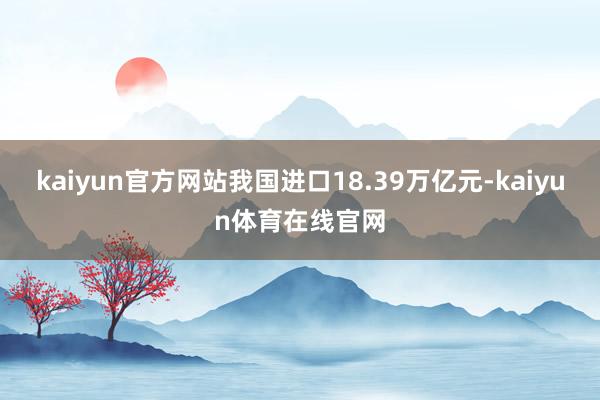 kaiyun官方网站我国进口18.39万亿元-kaiyun体育在线官网