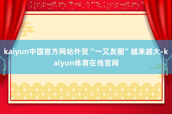 kaiyun中国官方网站外贸“一又友圈”越来越大-kaiyun体育在线官网