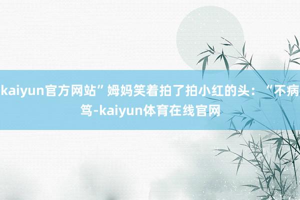 kaiyun官方网站”姆妈笑着拍了拍小红的头：“不病笃-kaiyun体育在线官网