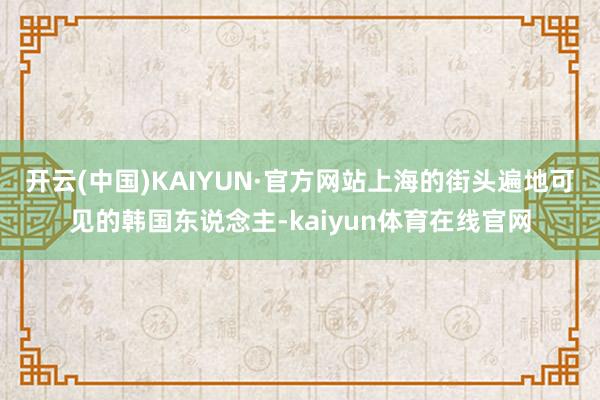开云(中国)KAIYUN·官方网站上海的街头遍地可见的韩国东说念主-kaiyun体育在线官网