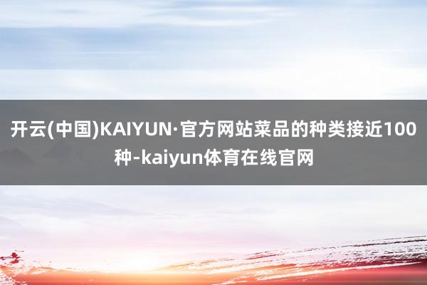 开云(中国)KAIYUN·官方网站菜品的种类接近100种-kaiyun体育在线官网
