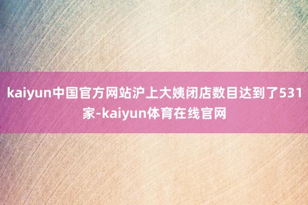 kaiyun中国官方网站沪上大姨闭店数目达到了531家-kaiyun体育在线官网