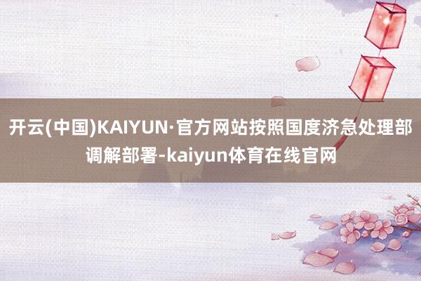 开云(中国)KAIYUN·官方网站按照国度济急处理部调解部署-kaiyun体育在线官网