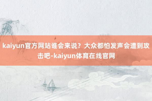 kaiyun官方网站谁会来说？大众都怕发声会遭到攻击吧-kaiyun体育在线官网