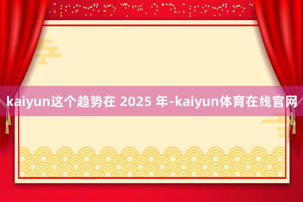 kaiyun这个趋势在 2025 年-kaiyun体育在线官网