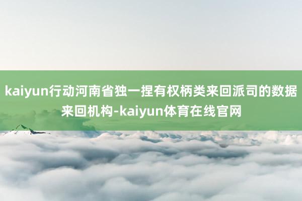 kaiyun行动河南省独一捏有权柄类来回派司的数据来回机构-kaiyun体育在线官网
