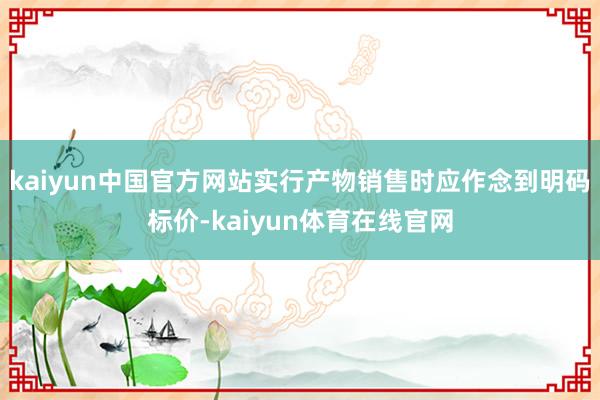 kaiyun中国官方网站实行产物销售时应作念到明码标价-kaiyun体育在线官网
