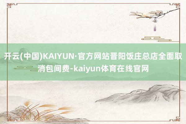 开云(中国)KAIYUN·官方网站晋阳饭庄总店全面取消包间费-kaiyun体育在线官网