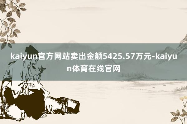 kaiyun官方网站卖出金额5425.57万元-kaiyun体育在线官网