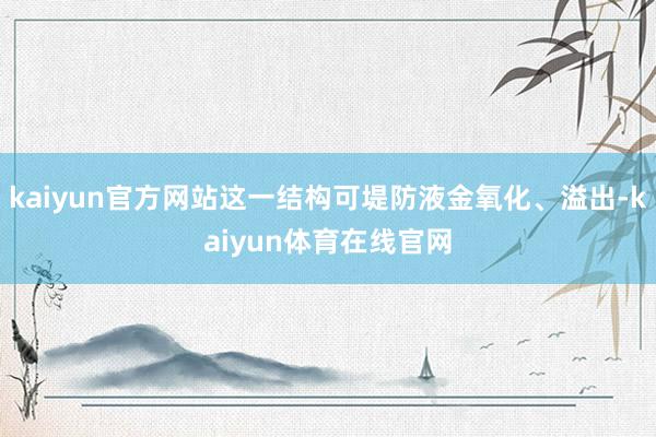 kaiyun官方网站这一结构可堤防液金氧化、溢出-kaiyun体育在线官网