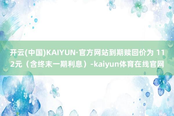开云(中国)KAIYUN·官方网站到期赎回价为 112元（含终末一期利息）-kaiyun体育在线官网