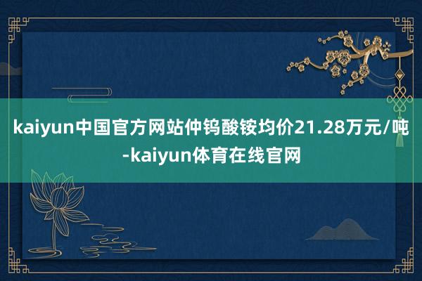 kaiyun中国官方网站仲钨酸铵均价21.28万元/吨-kaiyun体育在线官网