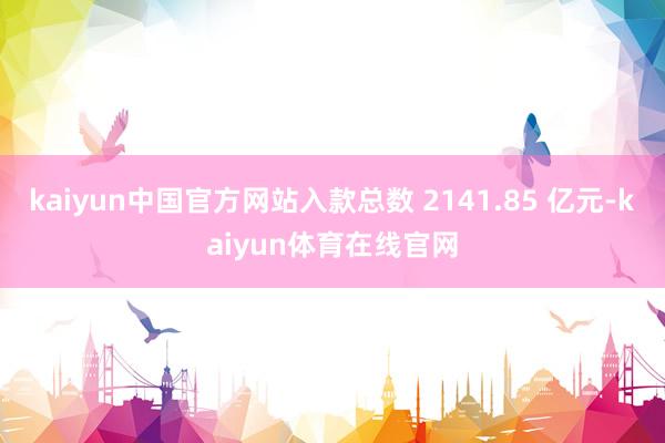 kaiyun中国官方网站入款总数 2141.85 亿元-kaiyun体育在线官网