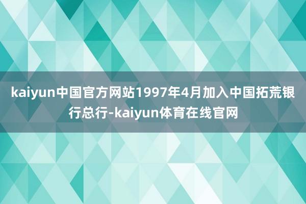 kaiyun中国官方网站1997年4月加入中国拓荒银行总行-kaiyun体育在线官网